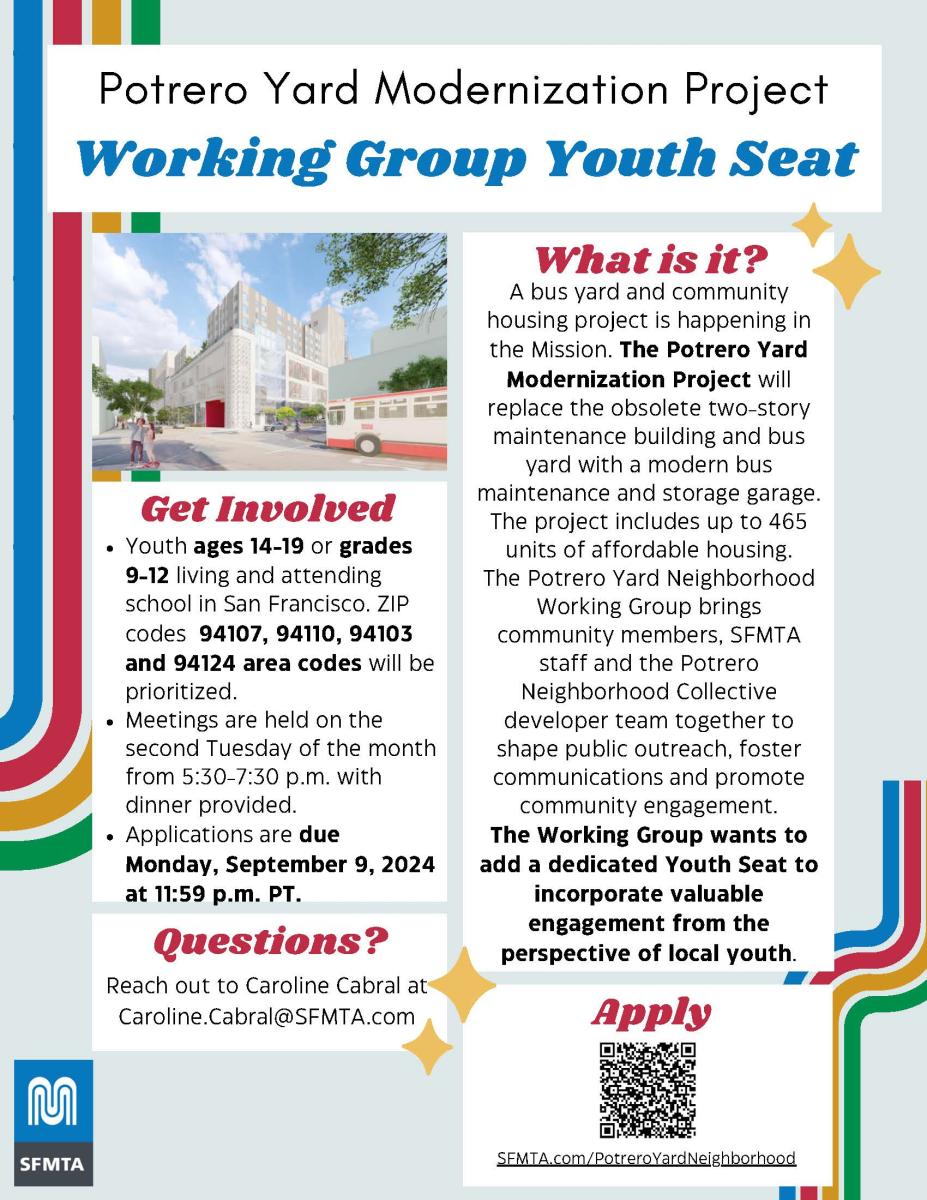 Potrero yard Neighborhood Working Group Youth Seat announcement:  Involved Youth ages 14-19 or grades 9-12 living and attending school in San Francisco. ZIP codes 94107, 94110, 94103 and 94124 area codes will be prioritized. Meetings are held on the second Tuesday of the month from 5:30-7:30 p.m. with dinner provided. Applications are due Monday, September 9, 2024 at 11:59 p.m. PT. 